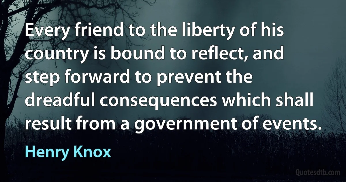 Every friend to the liberty of his country is bound to reflect, and step forward to prevent the dreadful consequences which shall result from a government of events. (Henry Knox)