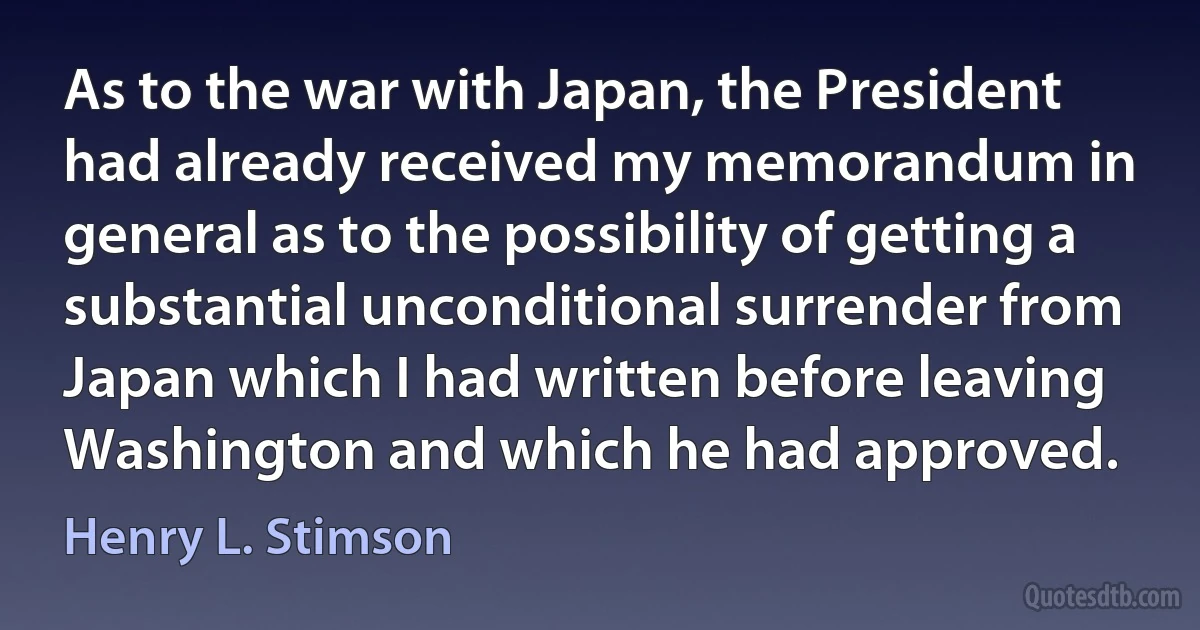 As to the war with Japan, the President had already received my memorandum in general as to the possibility of getting a substantial unconditional surrender from Japan which I had written before leaving Washington and which he had approved. (Henry L. Stimson)