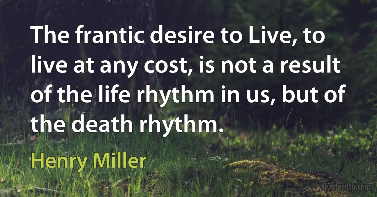 The frantic desire to Live, to live at any cost, is not a result of the life rhythm in us, but of the death rhythm. (Henry Miller)