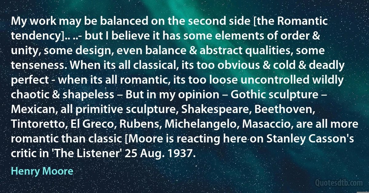 My work may be balanced on the second side [the Romantic tendency].. ..- but I believe it has some elements of order & unity, some design, even balance & abstract qualities, some tenseness. When its all classical, its too obvious & cold & deadly perfect - when its all romantic, its too loose uncontrolled wildly chaotic & shapeless – But in my opinion – Gothic sculpture – Mexican, all primitive sculpture, Shakespeare, Beethoven, Tintoretto, El Greco, Rubens, Michelangelo, Masaccio, are all more romantic than classic [Moore is reacting here on Stanley Casson's critic in 'The Listener' 25 Aug. 1937. (Henry Moore)