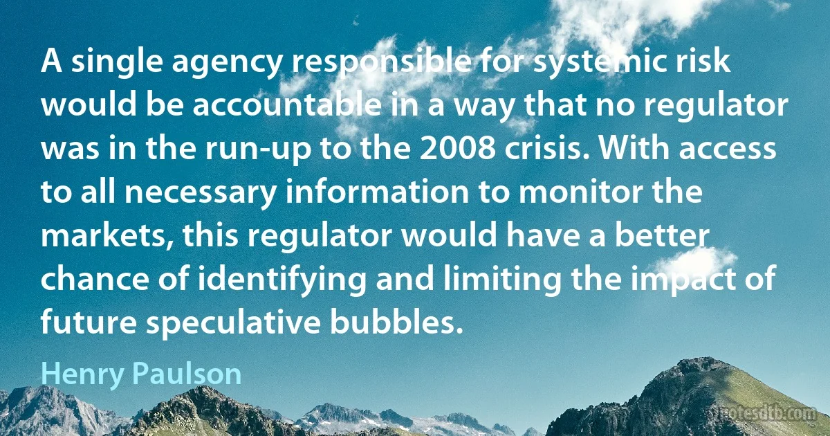 A single agency responsible for systemic risk would be accountable in a way that no regulator was in the run-up to the 2008 crisis. With access to all necessary information to monitor the markets, this regulator would have a better chance of identifying and limiting the impact of future speculative bubbles. (Henry Paulson)