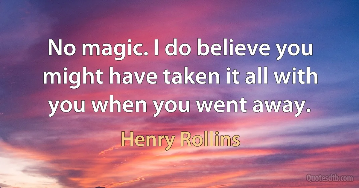 No magic. I do believe you might have taken it all with you when you went away. (Henry Rollins)