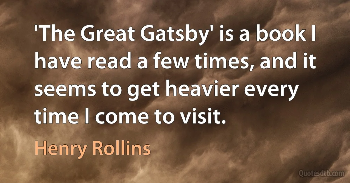 'The Great Gatsby' is a book I have read a few times, and it seems to get heavier every time I come to visit. (Henry Rollins)