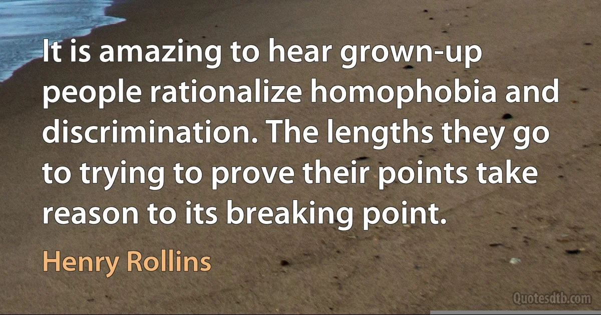 It is amazing to hear grown-up people rationalize homophobia and discrimination. The lengths they go to trying to prove their points take reason to its breaking point. (Henry Rollins)