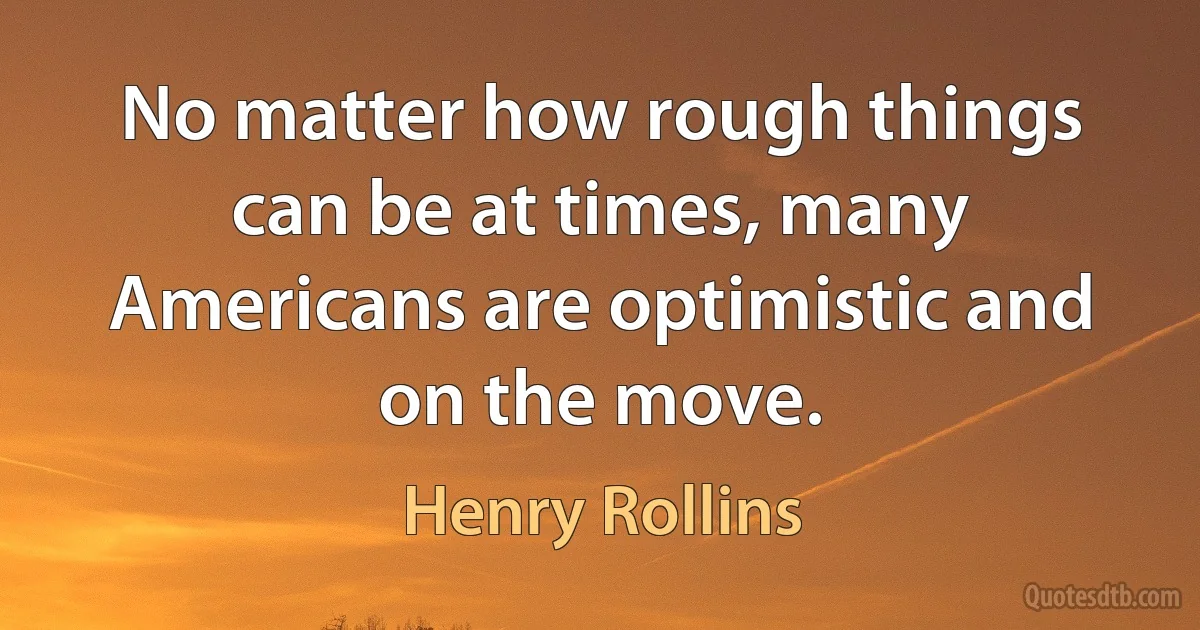 No matter how rough things can be at times, many Americans are optimistic and on the move. (Henry Rollins)