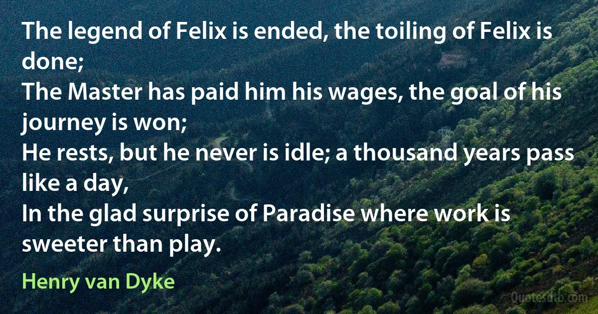 The legend of Felix is ended, the toiling of Felix is done;
The Master has paid him his wages, the goal of his journey is won;
He rests, but he never is idle; a thousand years pass like a day,
In the glad surprise of Paradise where work is sweeter than play. (Henry van Dyke)