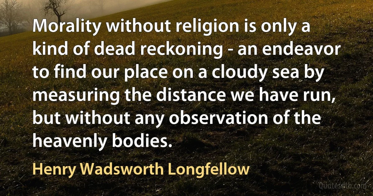 Morality without religion is only a kind of dead reckoning - an endeavor to find our place on a cloudy sea by measuring the distance we have run, but without any observation of the heavenly bodies. (Henry Wadsworth Longfellow)