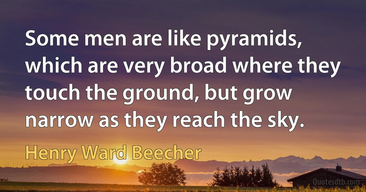 Some men are like pyramids, which are very broad where they touch the ground, but grow narrow as they reach the sky. (Henry Ward Beecher)