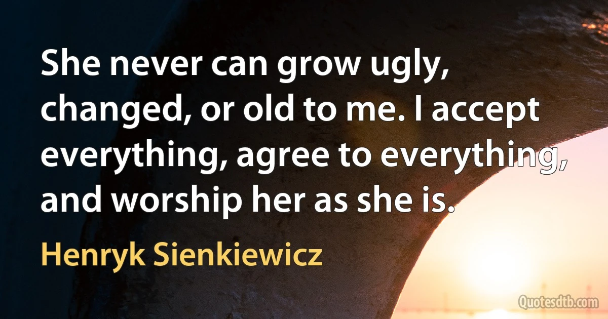 She never can grow ugly, changed, or old to me. I accept everything, agree to everything, and worship her as she is. (Henryk Sienkiewicz)