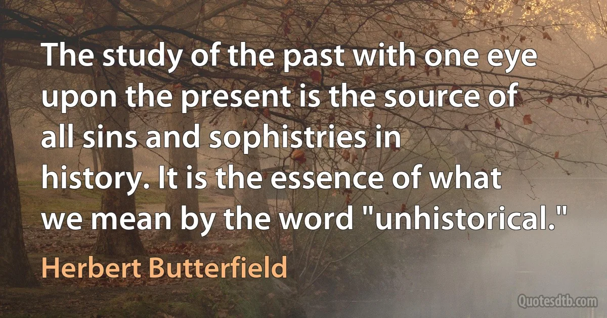 The study of the past with one eye upon the present is the source of all sins and sophistries in history. It is the essence of what we mean by the word "unhistorical." (Herbert Butterfield)