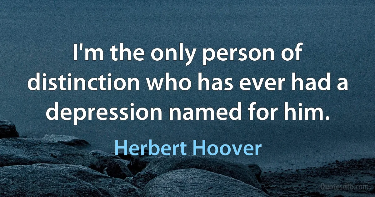 I'm the only person of distinction who has ever had a depression named for him. (Herbert Hoover)