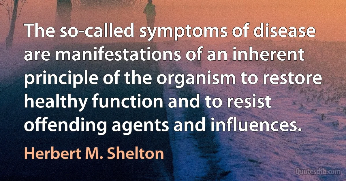 The so-called symptoms of disease are manifestations of an inherent principle of the organism to restore healthy function and to resist offending agents and influences. (Herbert M. Shelton)