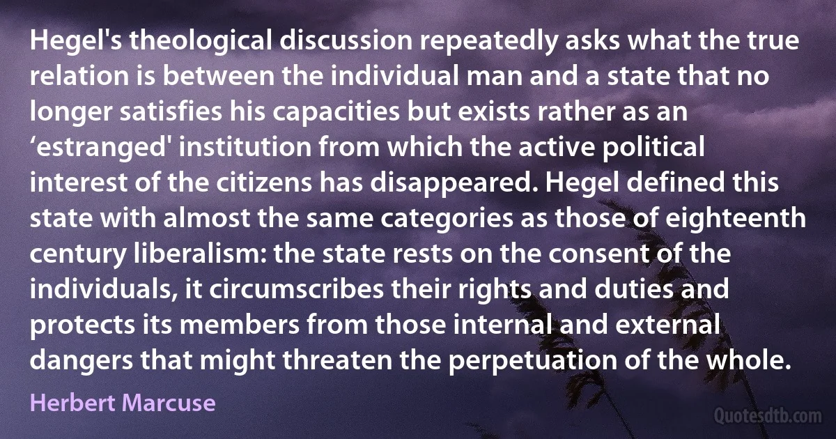 Hegel's theological discussion repeatedly asks what the true relation is between the individual man and a state that no longer satisfies his capacities but exists rather as an ‘estranged' institution from which the active political interest of the citizens has disappeared. Hegel defined this state with almost the same categories as those of eighteenth century liberalism: the state rests on the consent of the individuals, it circumscribes their rights and duties and protects its members from those internal and external dangers that might threaten the perpetuation of the whole. (Herbert Marcuse)