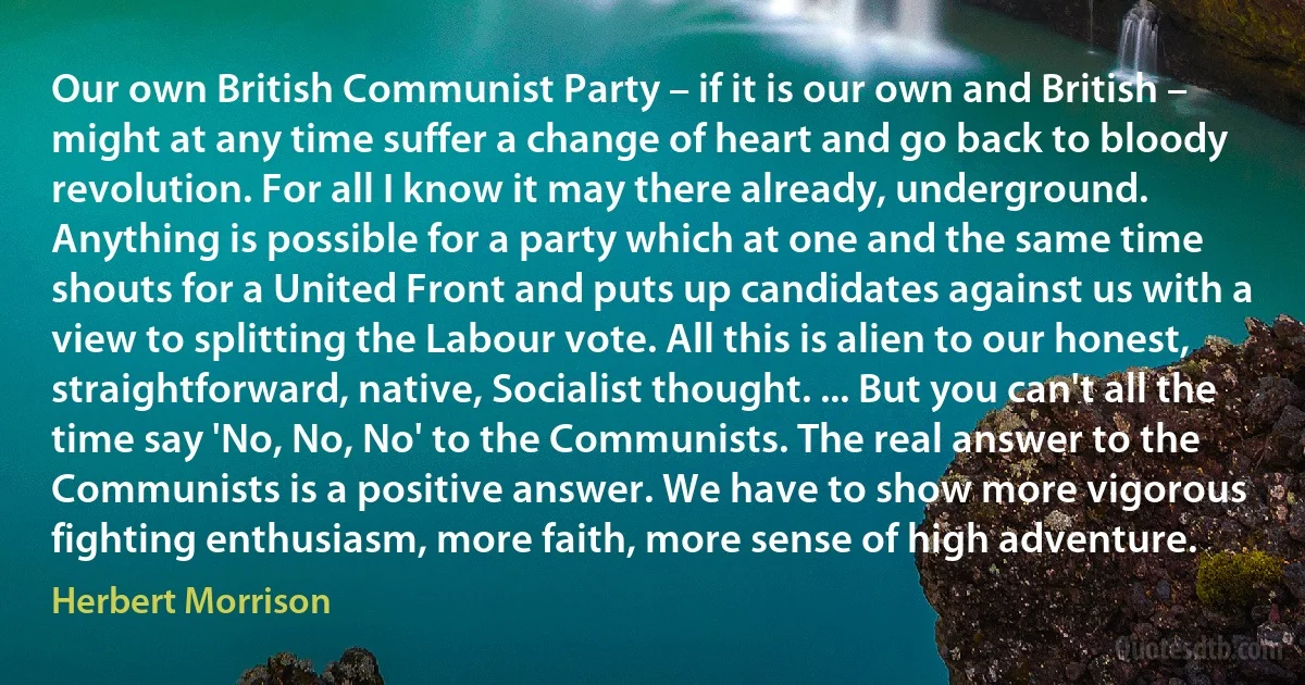 Our own British Communist Party – if it is our own and British – might at any time suffer a change of heart and go back to bloody revolution. For all I know it may there already, underground. Anything is possible for a party which at one and the same time shouts for a United Front and puts up candidates against us with a view to splitting the Labour vote. All this is alien to our honest, straightforward, native, Socialist thought. ... But you can't all the time say 'No, No, No' to the Communists. The real answer to the Communists is a positive answer. We have to show more vigorous fighting enthusiasm, more faith, more sense of high adventure. (Herbert Morrison)