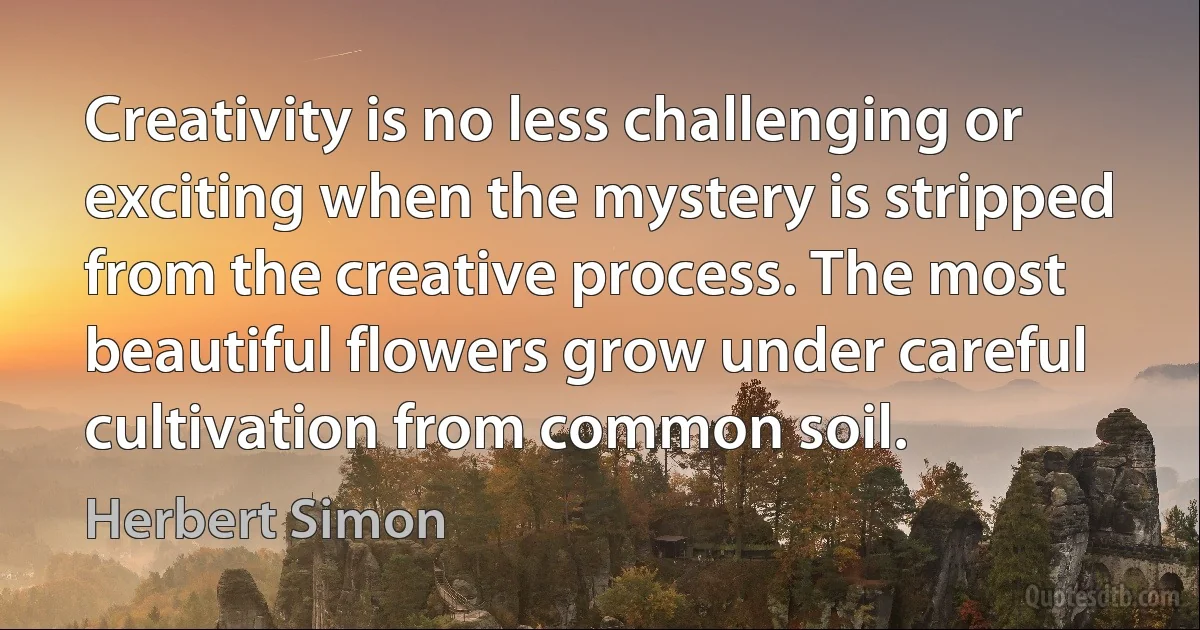 Creativity is no less challenging or exciting when the mystery is stripped from the creative process. The most beautiful flowers grow under careful cultivation from common soil. (Herbert Simon)