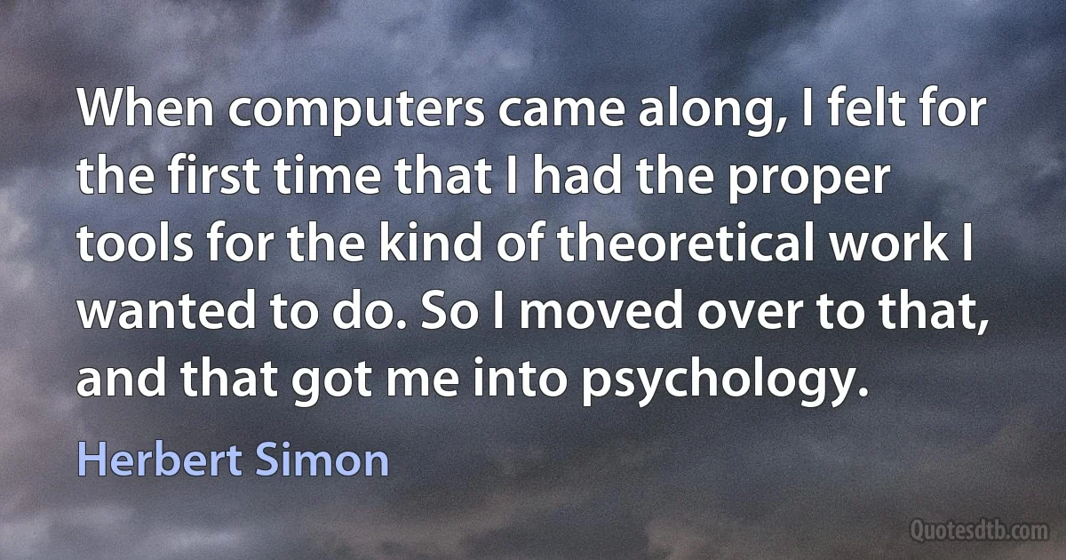 When computers came along, I felt for the first time that I had the proper tools for the kind of theoretical work I wanted to do. So I moved over to that, and that got me into psychology. (Herbert Simon)