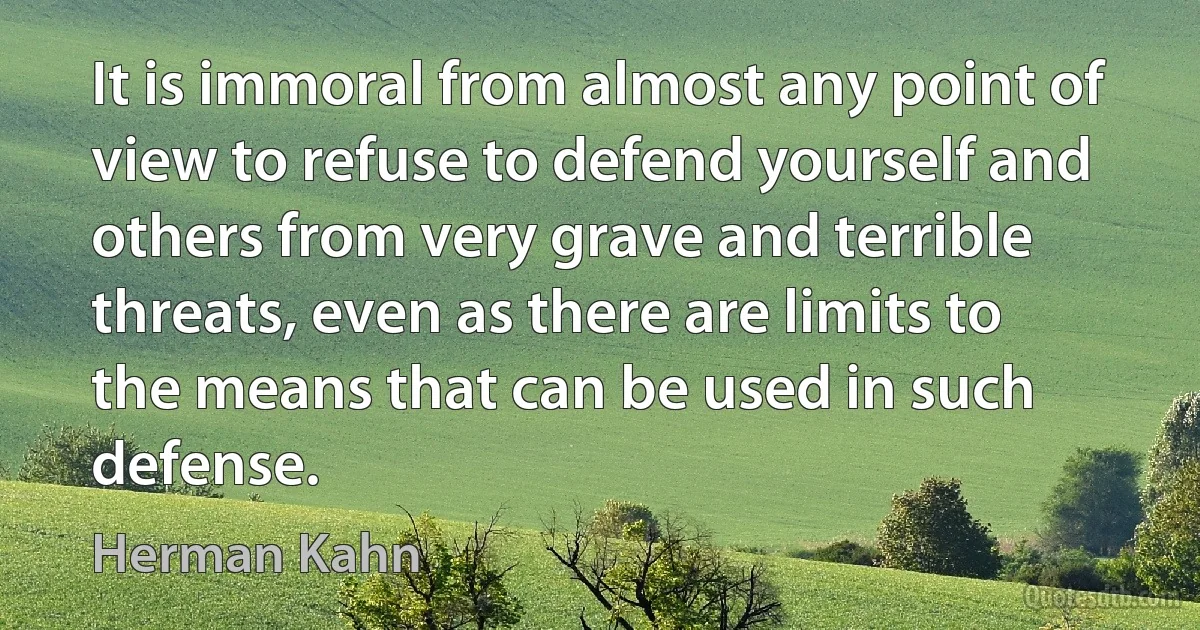 It is immoral from almost any point of view to refuse to defend yourself and others from very grave and terrible threats, even as there are limits to the means that can be used in such defense. (Herman Kahn)