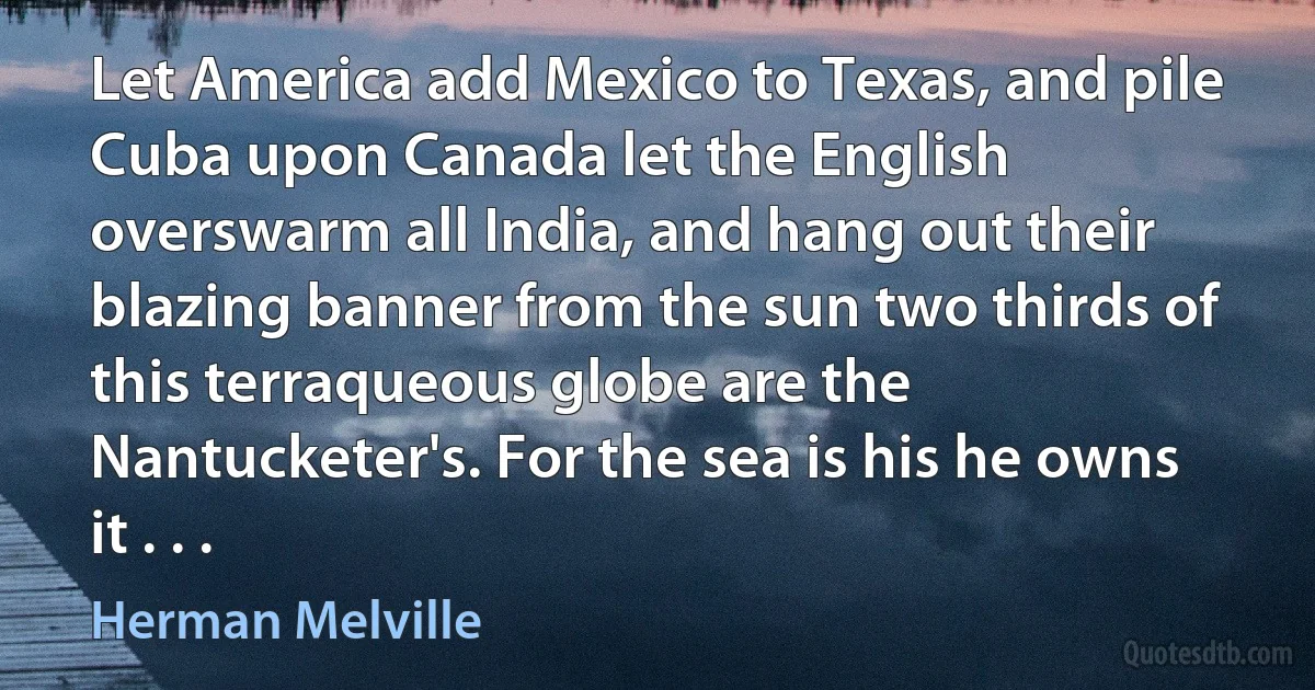 Let America add Mexico to Texas, and pile Cuba upon Canada let the English overswarm all India, and hang out their blazing banner from the sun two thirds of this terraqueous globe are the Nantucketer's. For the sea is his he owns it . . . (Herman Melville)