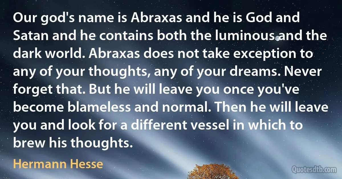 Our god's name is Abraxas and he is God and Satan and he contains both the luminous and the dark world. Abraxas does not take exception to any of your thoughts, any of your dreams. Never forget that. But he will leave you once you've become blameless and normal. Then he will leave you and look for a different vessel in which to brew his thoughts. (Hermann Hesse)