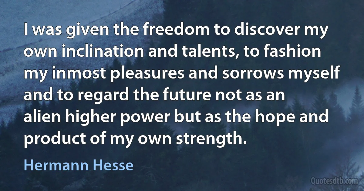 I was given the freedom to discover my own inclination and talents, to fashion my inmost pleasures and sorrows myself and to regard the future not as an alien higher power but as the hope and product of my own strength. (Hermann Hesse)