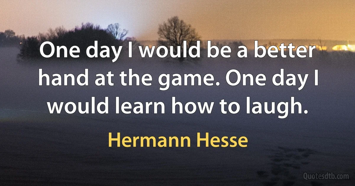 One day I would be a better hand at the game. One day I would learn how to laugh. (Hermann Hesse)