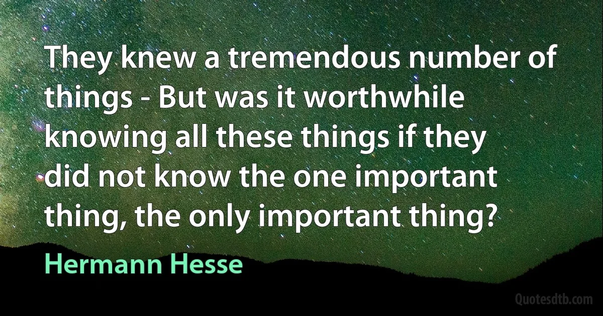 They knew a tremendous number of things - But was it worthwhile knowing all these things if they did not know the one important thing, the only important thing? (Hermann Hesse)