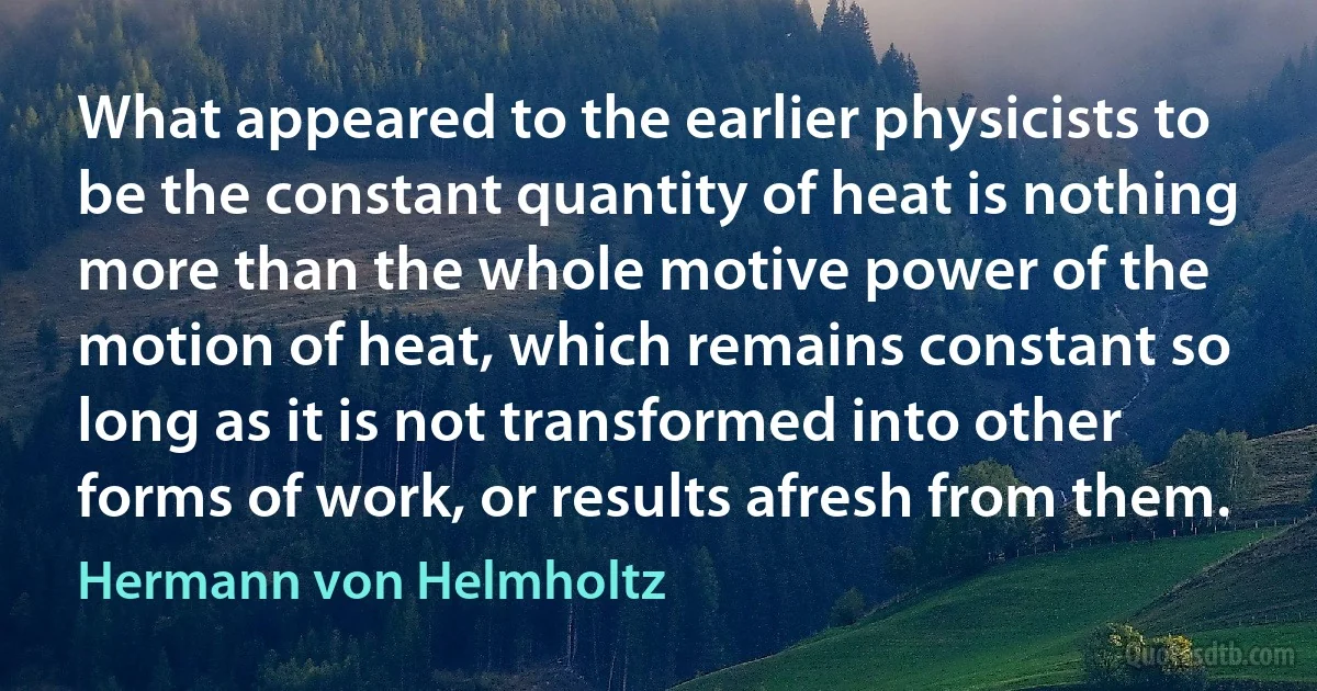 What appeared to the earlier physicists to be the constant quantity of heat is nothing more than the whole motive power of the motion of heat, which remains constant so long as it is not transformed into other forms of work, or results afresh from them. (Hermann von Helmholtz)