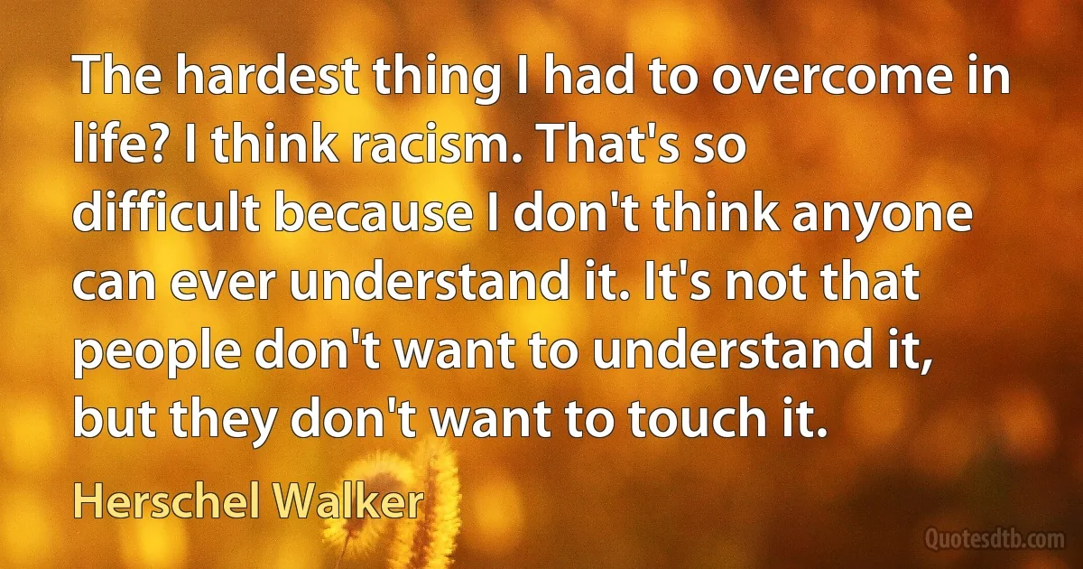 The hardest thing I had to overcome in life? I think racism. That's so difficult because I don't think anyone can ever understand it. It's not that people don't want to understand it, but they don't want to touch it. (Herschel Walker)