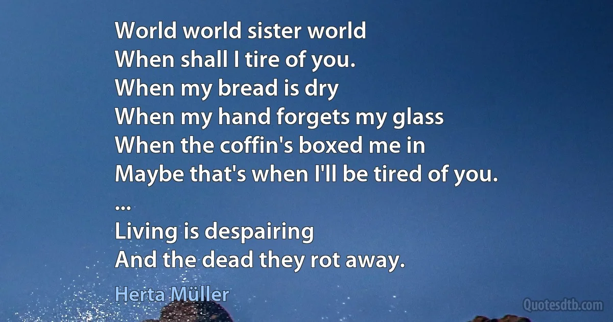 World world sister world
When shall I tire of you.
When my bread is dry
When my hand forgets my glass
When the coffin's boxed me in
Maybe that's when I'll be tired of you.
...
Living is despairing
And the dead they rot away. (Herta Müller)