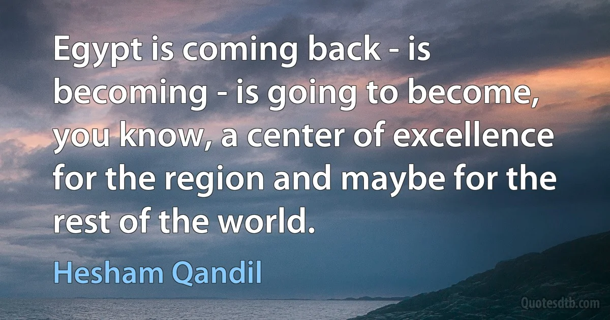 Egypt is coming back - is becoming - is going to become, you know, a center of excellence for the region and maybe for the rest of the world. (Hesham Qandil)