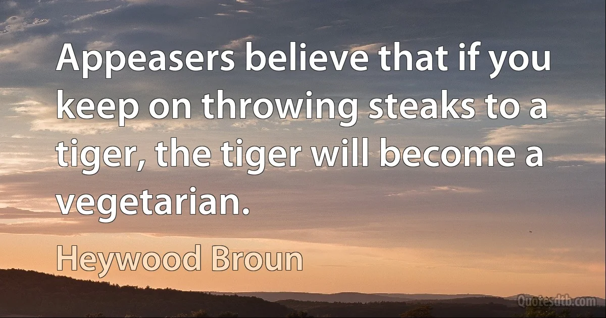 Appeasers believe that if you keep on throwing steaks to a tiger, the tiger will become a vegetarian. (Heywood Broun)