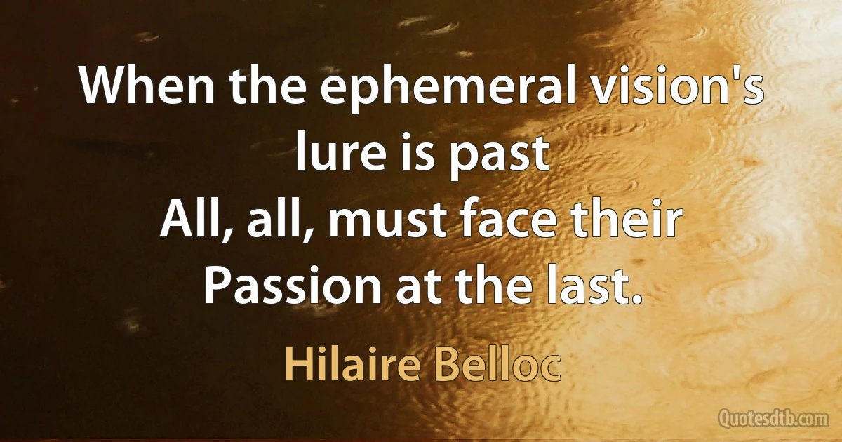 When the ephemeral vision's lure is past
All, all, must face their Passion at the last. (Hilaire Belloc)