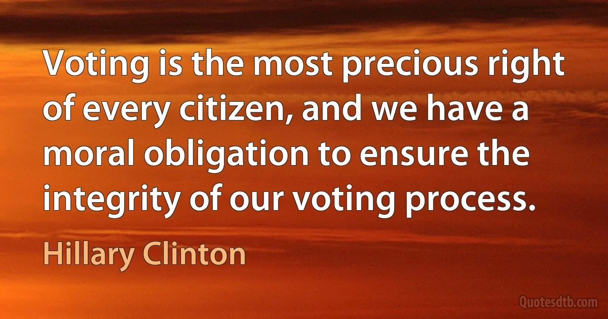 Voting is the most precious right of every citizen, and we have a moral obligation to ensure the integrity of our voting process. (Hillary Clinton)