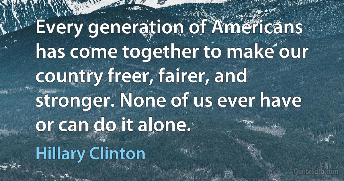 Every generation of Americans has come together to make our country freer, fairer, and stronger. None of us ever have or can do it alone. (Hillary Clinton)