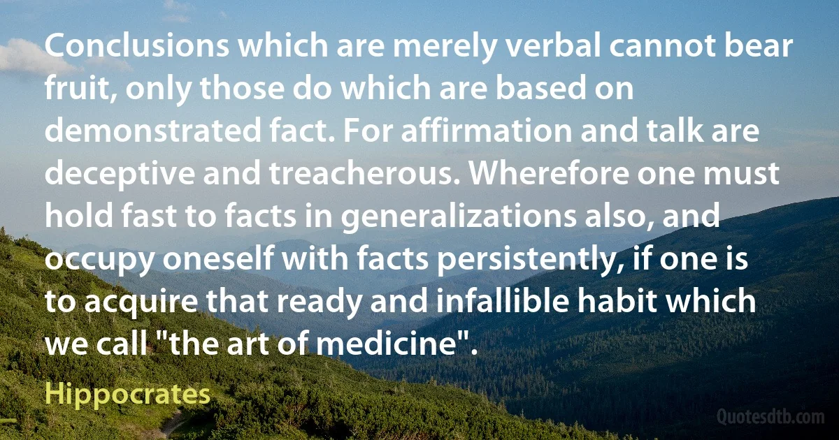 Conclusions which are merely verbal cannot bear fruit, only those do which are based on demonstrated fact. For affirmation and talk are deceptive and treacherous. Wherefore one must hold fast to facts in generalizations also, and occupy oneself with facts persistently, if one is to acquire that ready and infallible habit which we call "the art of medicine". (Hippocrates)