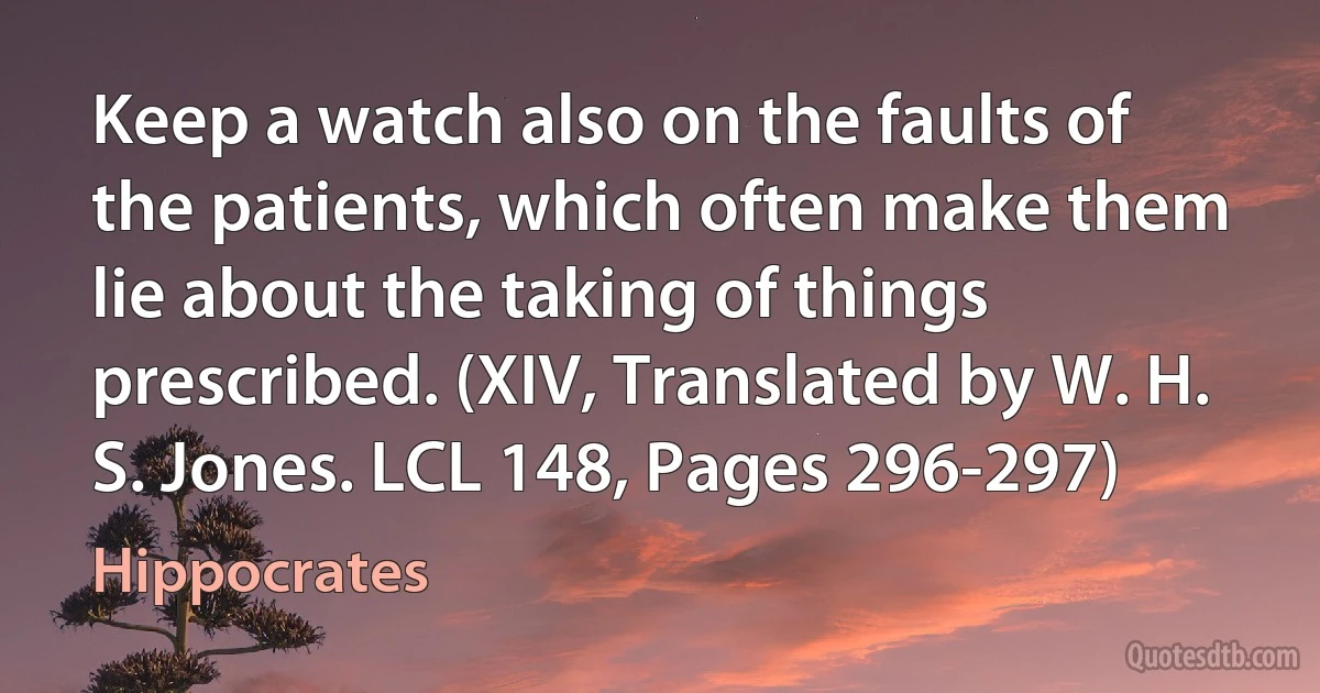 Keep a watch also on the faults of the patients, which often make them lie about the taking of things prescribed. (XIV, Translated by W. H. S. Jones. LCL 148, Pages 296-297) (Hippocrates)