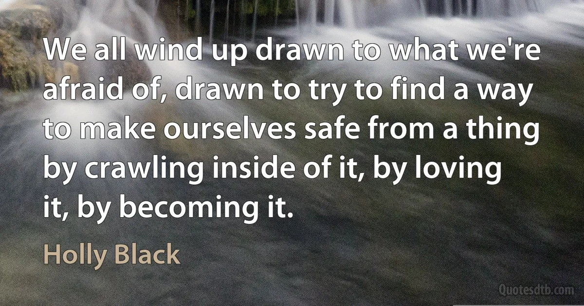 We all wind up drawn to what we're afraid of, drawn to try to find a way to make ourselves safe from a thing by crawling inside of it, by loving it, by becoming it. (Holly Black)