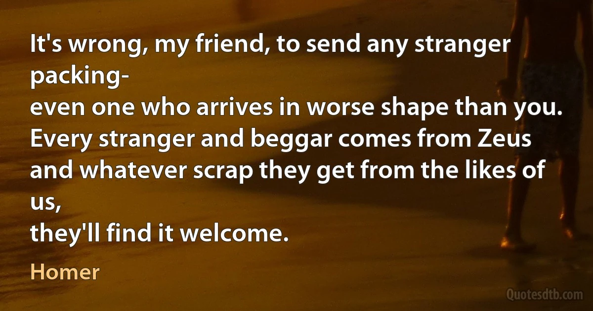 It's wrong, my friend, to send any stranger packing-
even one who arrives in worse shape than you.
Every stranger and beggar comes from Zeus
and whatever scrap they get from the likes of us,
they'll find it welcome. (Homer)