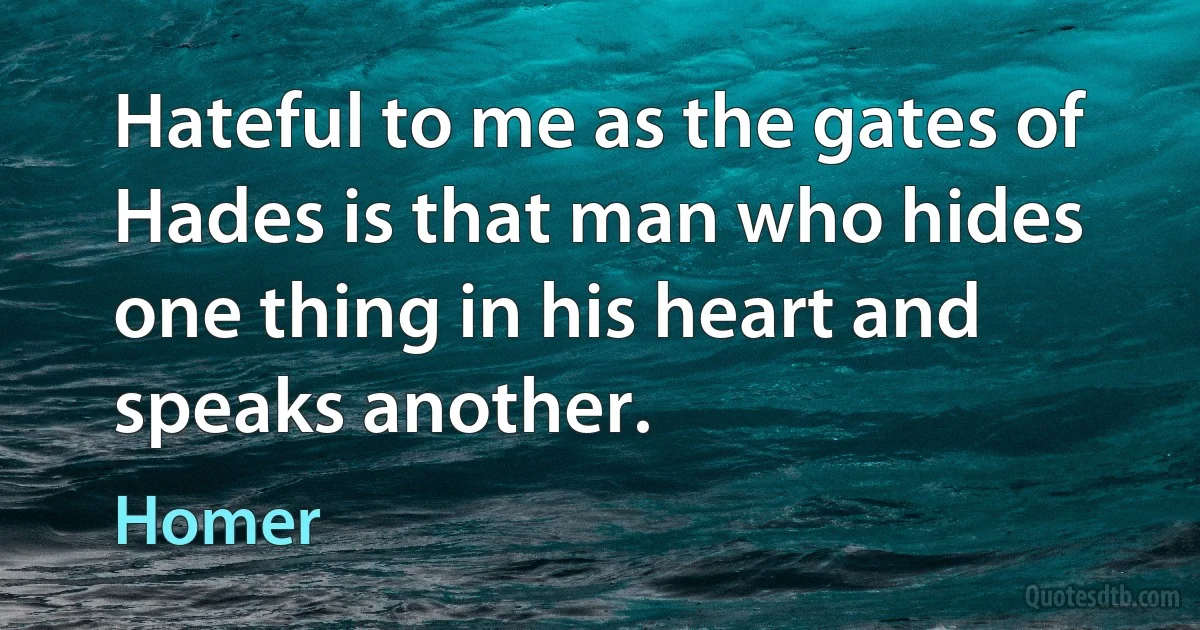 Hateful to me as the gates of Hades is that man who hides one thing in his heart and speaks another. (Homer)