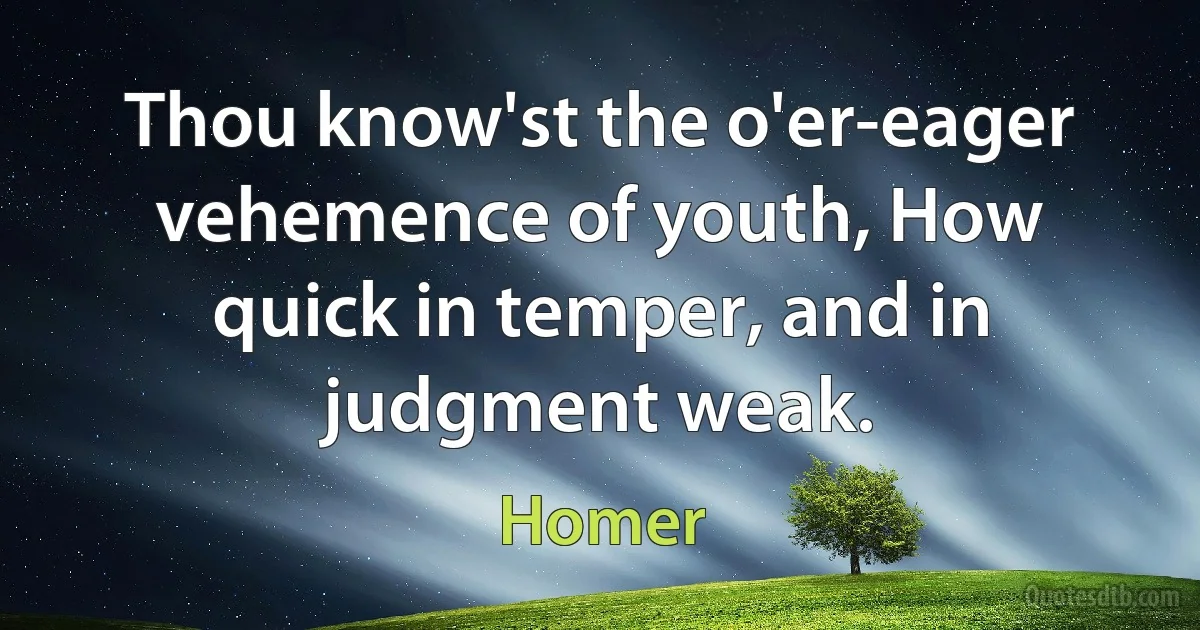 Thou know'st the o'er-eager vehemence of youth, How quick in temper, and in judgment weak. (Homer)