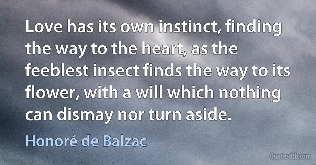 Love has its own instinct, finding the way to the heart, as the feeblest insect finds the way to its flower, with a will which nothing can dismay nor turn aside. (Honoré de Balzac)