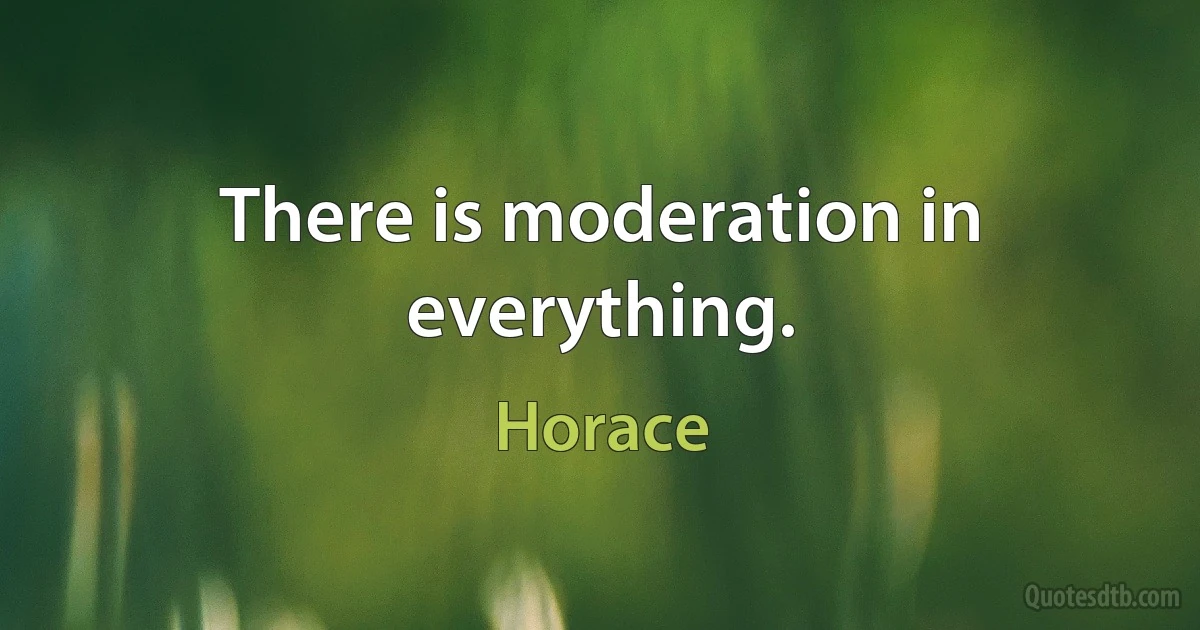 There is moderation in everything. (Horace)