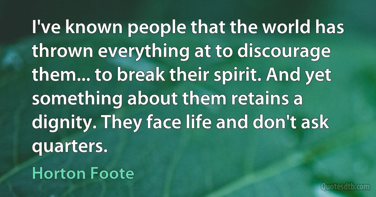 I've known people that the world has thrown everything at to discourage them... to break their spirit. And yet something about them retains a dignity. They face life and don't ask quarters. (Horton Foote)