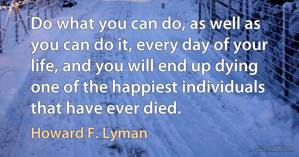 Do what you can do, as well as you can do it, every day of your life, and you will end up dying one of the happiest individuals that have ever died. (Howard F. Lyman)