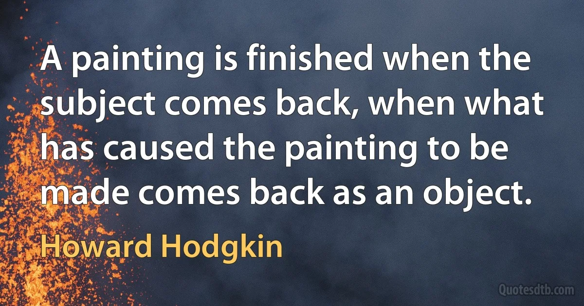 A painting is finished when the subject comes back, when what has caused the painting to be made comes back as an object. (Howard Hodgkin)