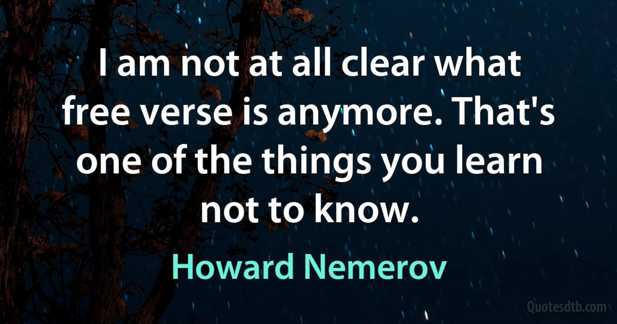 I am not at all clear what free verse is anymore. That's one of the things you learn not to know. (Howard Nemerov)