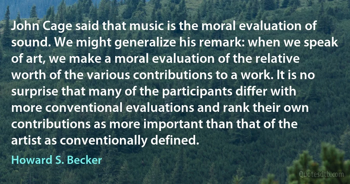 John Cage said that music is the moral evaluation of sound. We might generalize his remark: when we speak of art, we make a moral evaluation of the relative worth of the various contributions to a work. It is no surprise that many of the participants differ with more conventional evaluations and rank their own contributions as more important than that of the artist as conventionally defined. (Howard S. Becker)