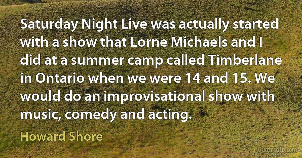 Saturday Night Live was actually started with a show that Lorne Michaels and I did at a summer camp called Timberlane in Ontario when we were 14 and 15. We would do an improvisational show with music, comedy and acting. (Howard Shore)