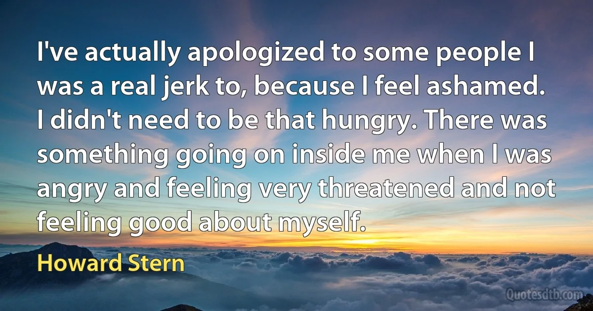 I've actually apologized to some people I was a real jerk to, because I feel ashamed. I didn't need to be that hungry. There was something going on inside me when I was angry and feeling very threatened and not feeling good about myself. (Howard Stern)