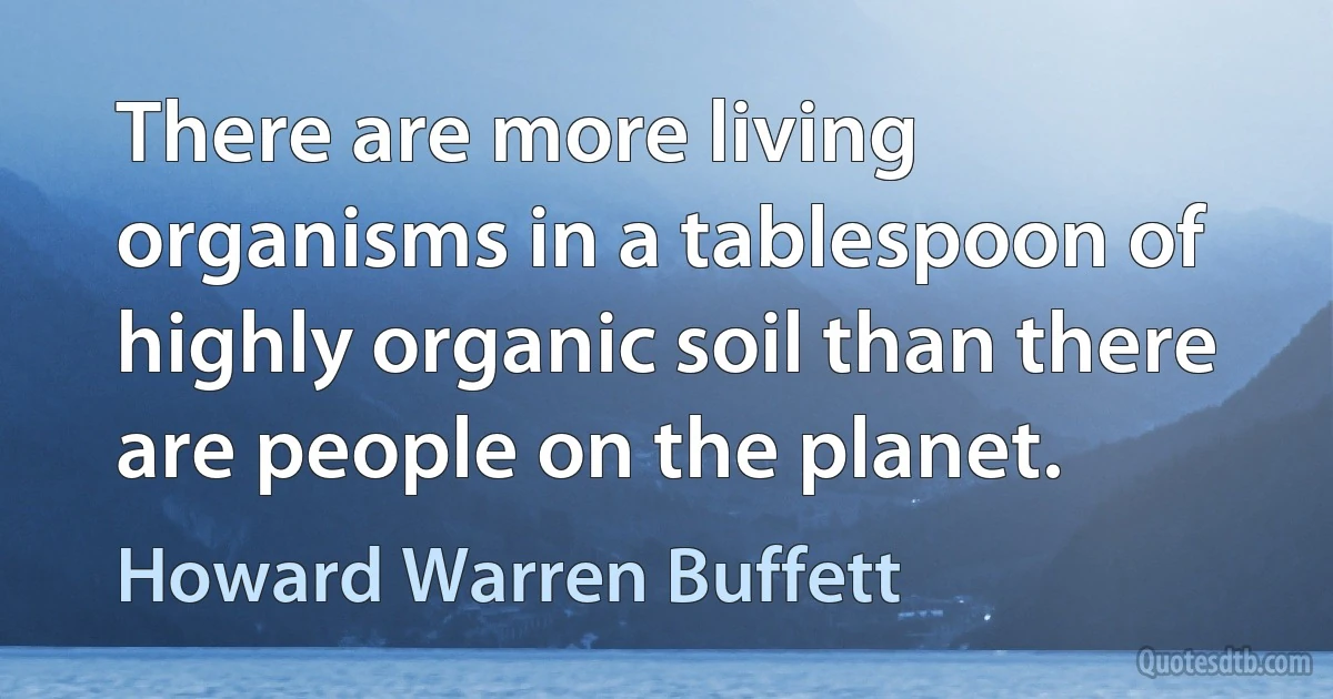 There are more living organisms in a tablespoon of highly organic soil than there are people on the planet. (Howard Warren Buffett)